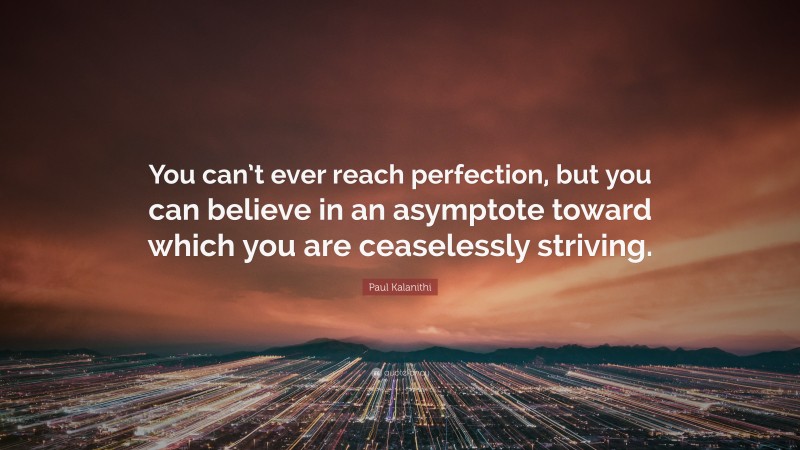 Paul Kalanithi Quote: “You can’t ever reach perfection, but you can believe in an asymptote toward which you are ceaselessly striving.”