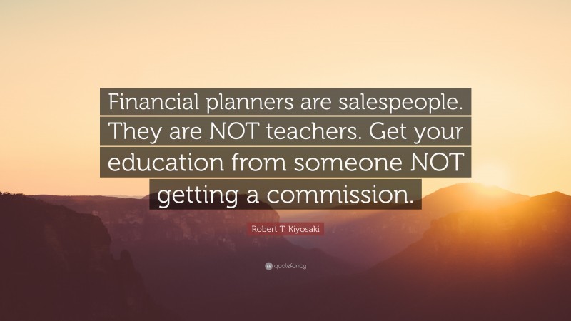 Robert T. Kiyosaki Quote: “Financial planners are salespeople. They are NOT teachers. Get your education from someone NOT getting a commission.”