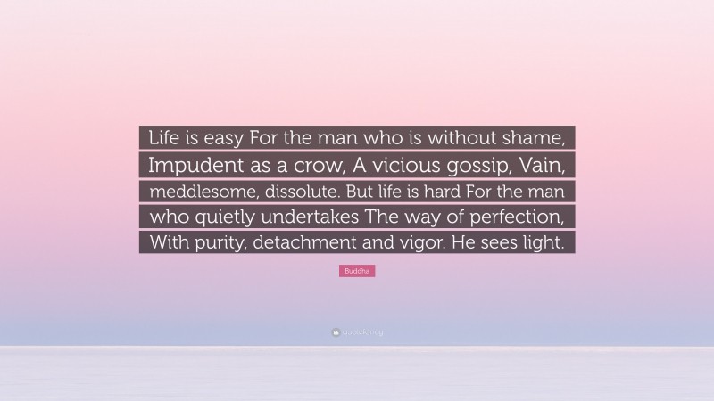 Buddha Quote: “Life is easy For the man who is without shame, Impudent as a crow, A vicious gossip, Vain, meddlesome, dissolute. But life is hard For the man who quietly undertakes The way of perfection, With purity, detachment and vigor. He sees light.”