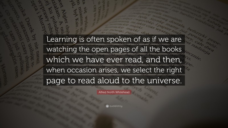Alfred North Whitehead Quote: “Learning is often spoken of as if we are watching the open pages of all the books which we have ever read, and then, when occasion arises, we select the right page to read aloud to the universe.”