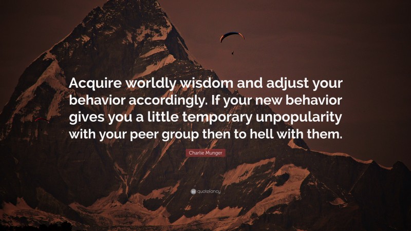 Charlie Munger Quote: “Acquire worldly wisdom and adjust your behavior accordingly. If your new behavior gives you a little temporary unpopularity with your peer group then to hell with them.”