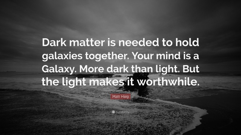 Matt Haig Quote: “Dark matter is needed to hold galaxies together. Your mind is a Galaxy. More dark than light. But the light makes it worthwhile.”