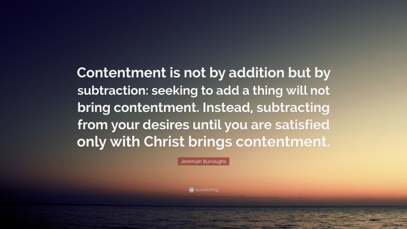 Jeremiah Burroughs Quote: “Contentment is not by addition but by subtraction: seeking to add a thing will not bring contentment. Instead, subtracting from your desires until you are satisfied only with Christ brings contentment.”