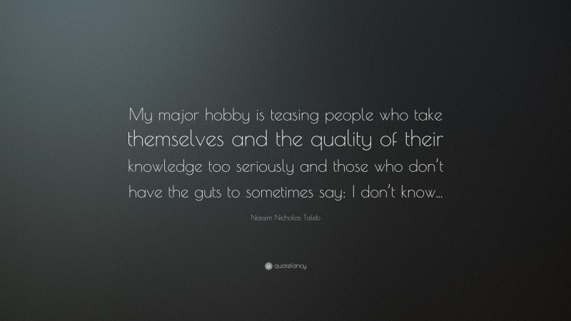 Nassim Nicholas Taleb Quote: “My major hobby is teasing people who take themselves and the quality of their knowledge too seriously and those who don’t have the guts to sometimes say: I don’t know...”