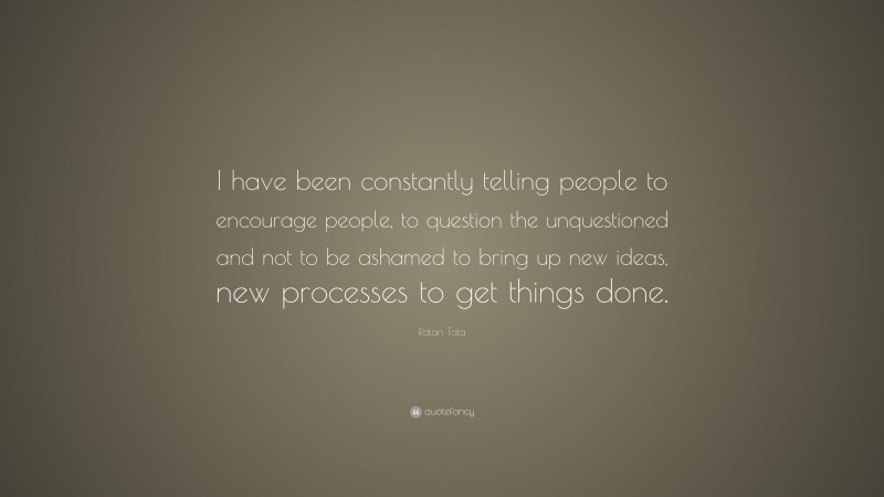 Ratan Tata Quote: “I have been constantly telling people to encourage people, to question the unquestioned and not to be ashamed to bring up new ideas, new processes to get things done.”