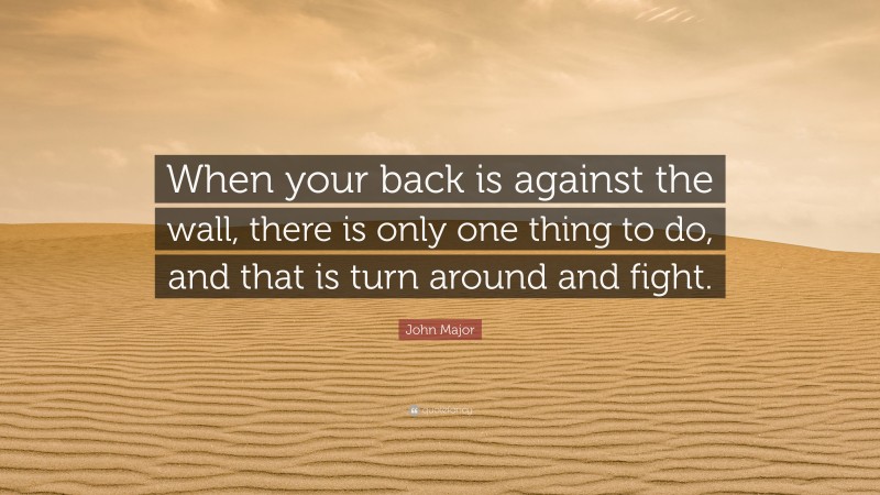 John Major Quote: “When your back is against the wall, there is only one thing to do, and that is turn around and fight.”