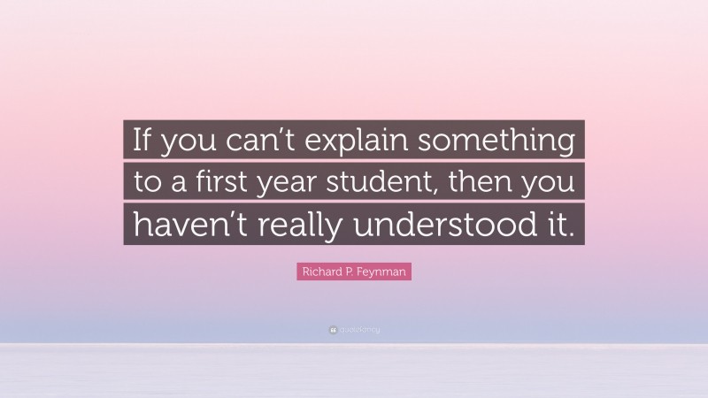 Richard P. Feynman Quote: “If you can’t explain something to a first year student, then you haven’t really understood it.”