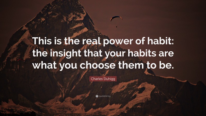 Charles Duhigg Quote: “This is the real power of habit: the insight that your habits are what you choose them to be.”