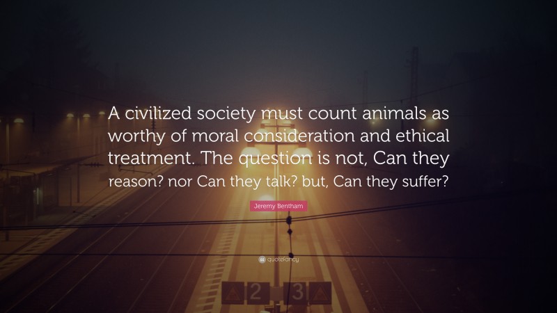 Jeremy Bentham Quote: “A civilized society must count animals as worthy of moral consideration and ethical treatment. The question is not, Can they reason? nor Can they talk? but, Can they suffer?”