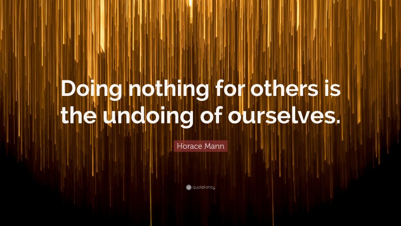 Horace Mann Quote: “Doing nothing for others is the undoing of ourselves.”