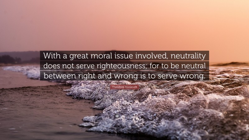 Theodore Roosevelt Quote: “With a great moral issue involved, neutrality does not serve righteousness; for to be neutral between right and wrong is to serve wrong.”