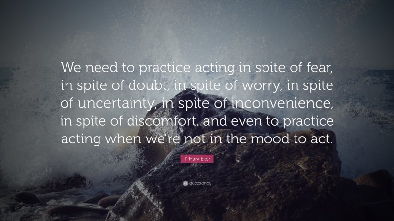 T. Harv Eker Quote: “We need to practice acting in spite of fear, in spite of doubt, in spite of worry, in spite of uncertainty, in spite of inconvenience, in spite of discomfort, and even to practice acting when we’re not in the mood to act.”