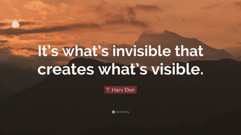 T. Harv Eker Quote: “It’s what’s invisible that creates what’s visible.”