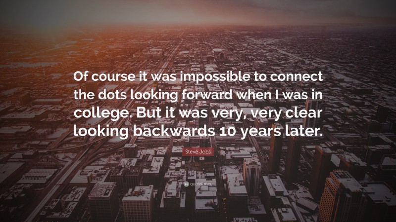 Steve Jobs Quote: “Of course it was impossible to connect the dots looking forward when I was in college. But it was very, very clear looking backwards 10 years later.”