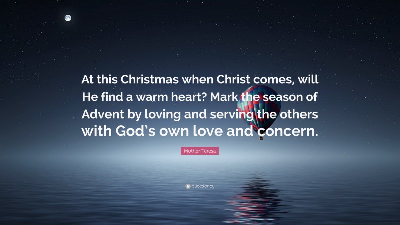 Mother Teresa Quote: “At this Christmas when Christ comes, will He find a warm heart? Mark the season of Advent by loving and serving the others with God’s own love and concern.”