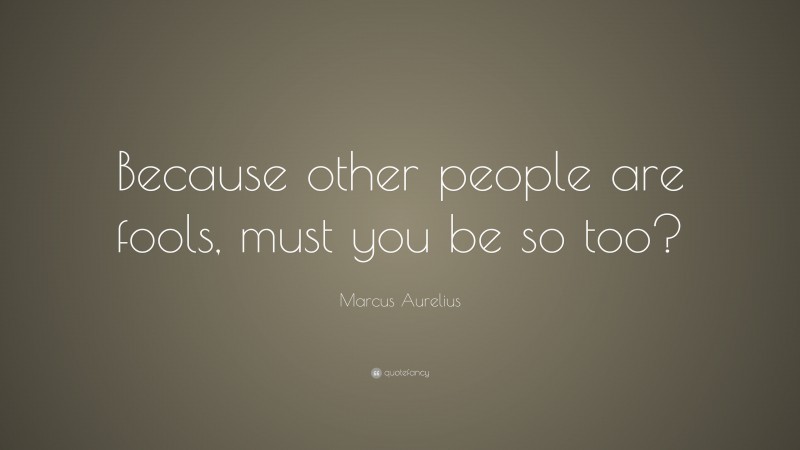 Marcus Aurelius Quote: “Because other people are fools, must you be so too?”