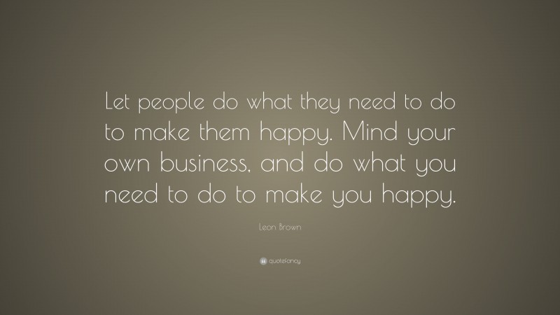 Leon Brown Quote: “Let people do what they need to do to make them happy. Mind your own business, and do what you need to do to make you happy.”