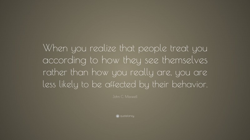 John C. Maxwell Quote: “When you realize that people treat you according to how they see themselves rather than how you really are, you are less likely to be affected by their behavior.”