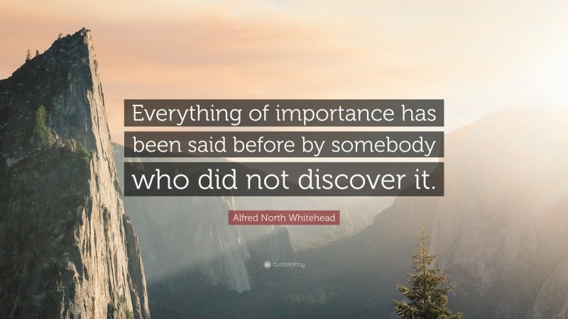 Alfred North Whitehead Quote: “Everything of importance has been said before by somebody who did not discover it.”