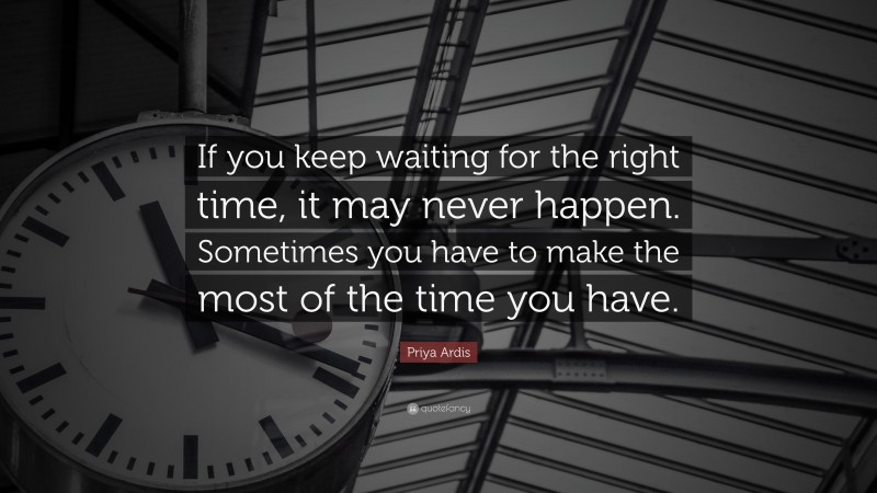 Priya Ardis Quote: “If you keep waiting for the right time, it may never happen. Sometimes you have to make the most of the time you have.”