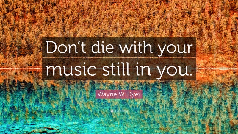 Wayne W. Dyer Quote: “Don’t die with your music still in you.”