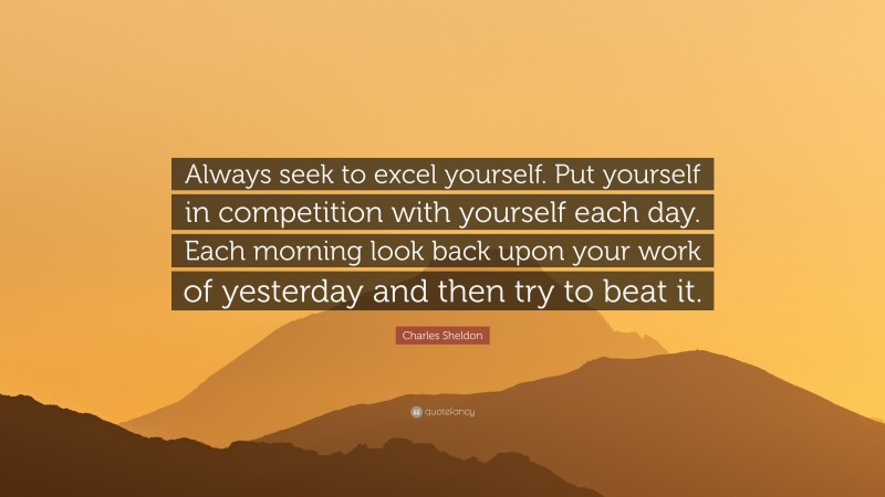 Charles Sheldon Quote: “Always seek to excel yourself. Put yourself in competition with yourself each day. Each morning look back upon your work of yesterday and then try to beat it.”