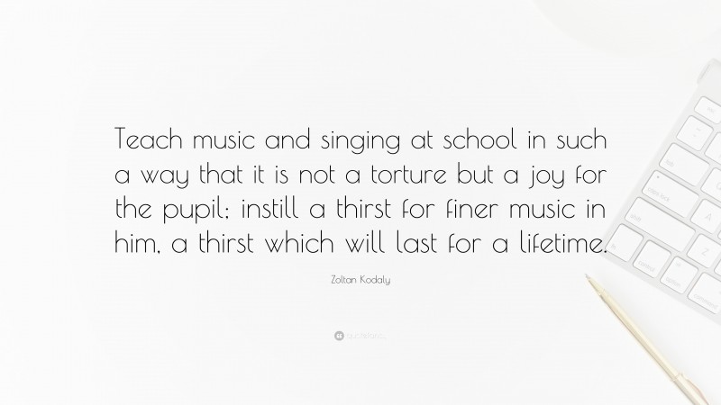 Zoltan Kodaly Quote: “Teach music and singing at school in such a way that it is not a torture but a joy for the pupil; instill a thirst for finer music in him, a thirst which will last for a lifetime.”