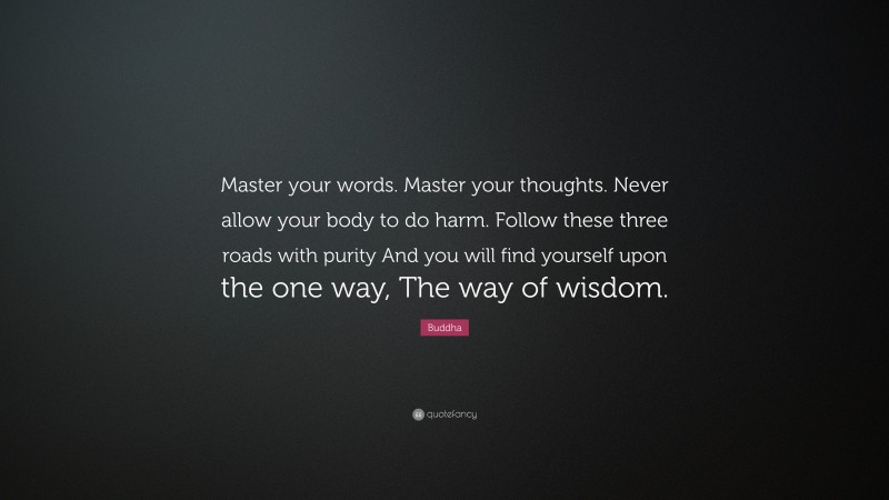 Buddha Quote: “Master your words. Master your thoughts. Never allow your body to do harm. Follow these three roads with purity And you will find yourself upon the one way, The way of wisdom.”