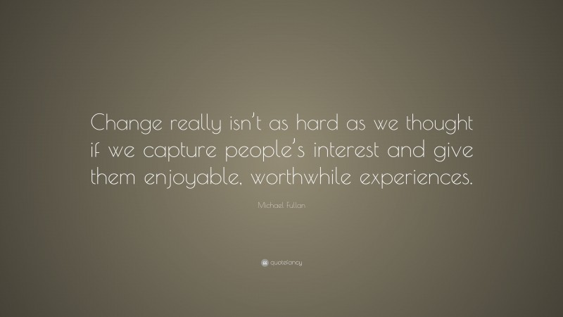 Michael Fullan Quote: “Change really isn’t as hard as we thought if we capture people’s interest and give them enjoyable, worthwhile experiences.”