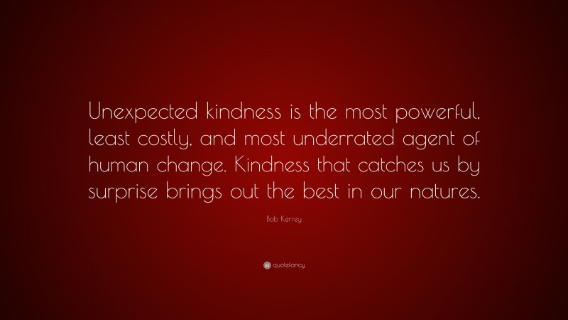 Bob Kerrey Quote: “Unexpected kindness is the most powerful, least costly, and most underrated agent of human change. Kindness that catches us by surprise brings out the best in our natures.”