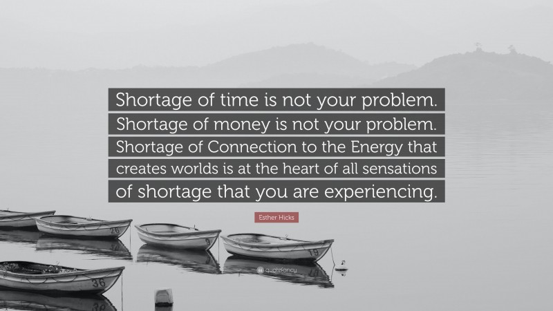 Esther Hicks Quote: “Shortage of time is not your problem. Shortage of money is not your problem. Shortage of Connection to the Energy that creates worlds is at the heart of all sensations of shortage that you are experiencing.”
