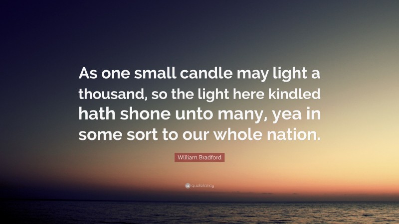 William Bradford Quote: “As one small candle may light a thousand, so the light here kindled hath shone unto many, yea in some sort to our whole nation.”