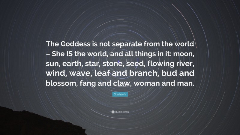 Starhawk Quote: “The Goddess is not separate from the world – She IS the world, and all things in it: moon, sun, earth, star, stone, seed, flowing river, wind, wave, leaf and branch, bud and blossom, fang and claw, woman and man.”
