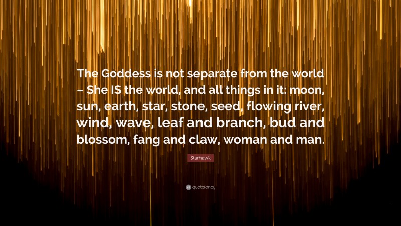 Starhawk Quote: “The Goddess is not separate from the world – She IS the world, and all things in it: moon, sun, earth, star, stone, seed, flowing river, wind, wave, leaf and branch, bud and blossom, fang and claw, woman and man.”