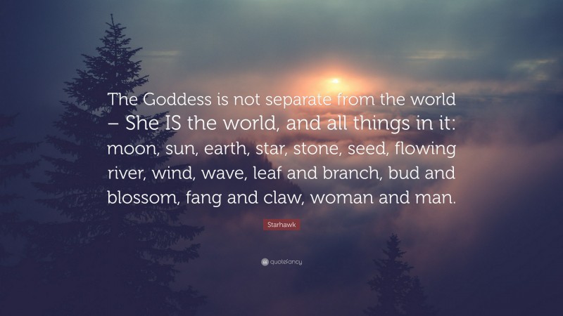 Starhawk Quote: “The Goddess is not separate from the world – She IS the world, and all things in it: moon, sun, earth, star, stone, seed, flowing river, wind, wave, leaf and branch, bud and blossom, fang and claw, woman and man.”