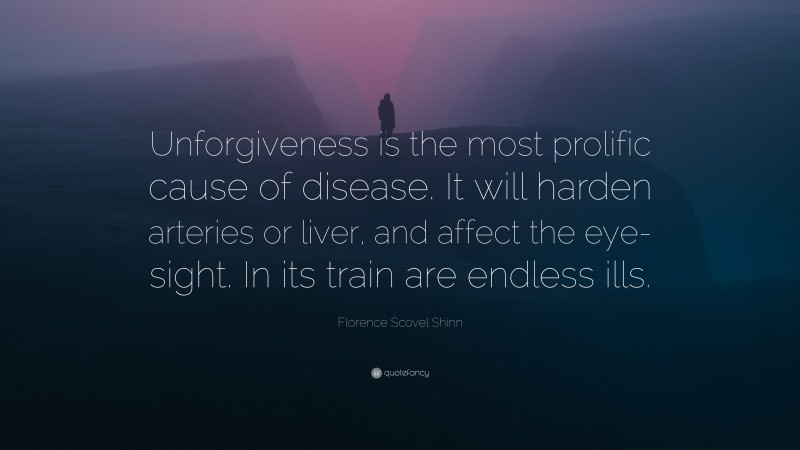Florence Scovel Shinn Quote: “Unforgiveness is the most prolific cause of disease. It will harden arteries or liver, and affect the eye-sight. In its train are endless ills.”