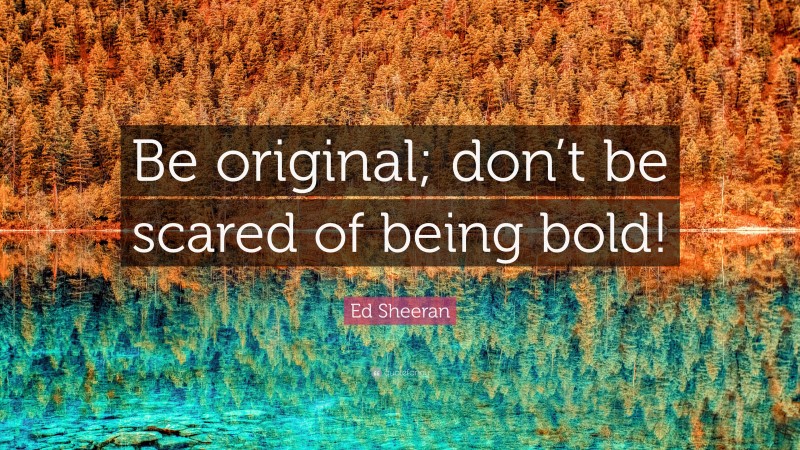 Ed Sheeran Quote: “Be original; don’t be scared of being bold!”