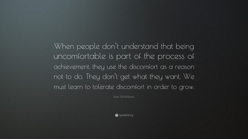 Peter McWilliams Quote: “When people don’t understand that being uncomfortable is part of the process of achievement, they use the discomfort as a reason not to do. They don’t get what they want. We must learn to tolerate discomfort in order to grow.”