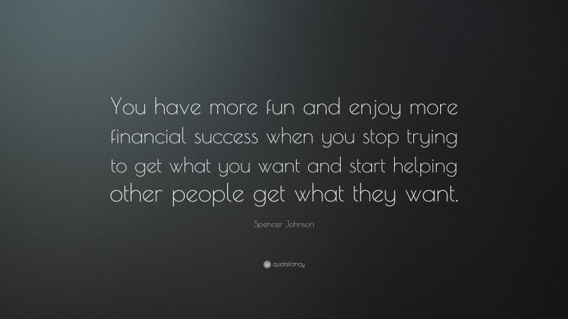 Spencer Johnson Quote: “You have more fun and enjoy more financial success when you stop trying to get what you want and start helping other people get what they want.”