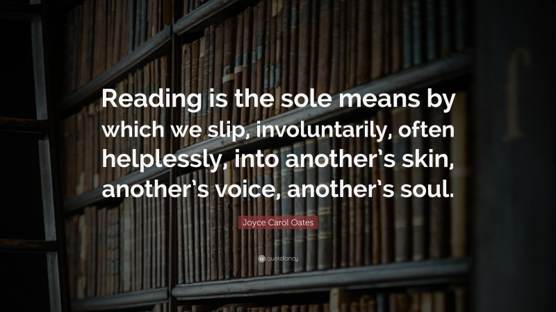 Joyce Carol Oates Quote: “Reading is the sole means by which we slip, involuntarily, often helplessly, into another’s skin, another’s voice, another’s soul.”