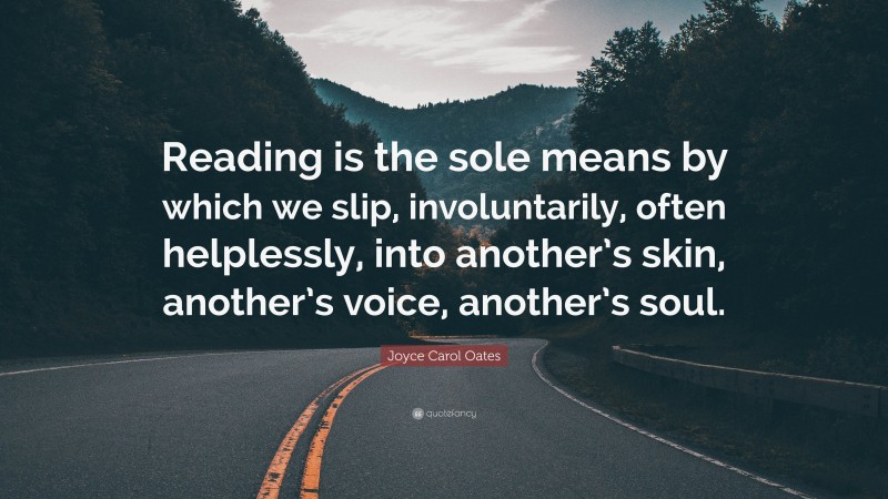 Joyce Carol Oates Quote: “Reading is the sole means by which we slip, involuntarily, often helplessly, into another’s skin, another’s voice, another’s soul.”