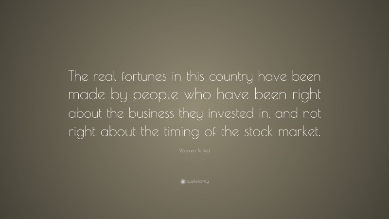 Warren Buffett Quote: “The real fortunes in this country have been made by people who have been right about the business they invested in, and not right about the timing of the stock market.”