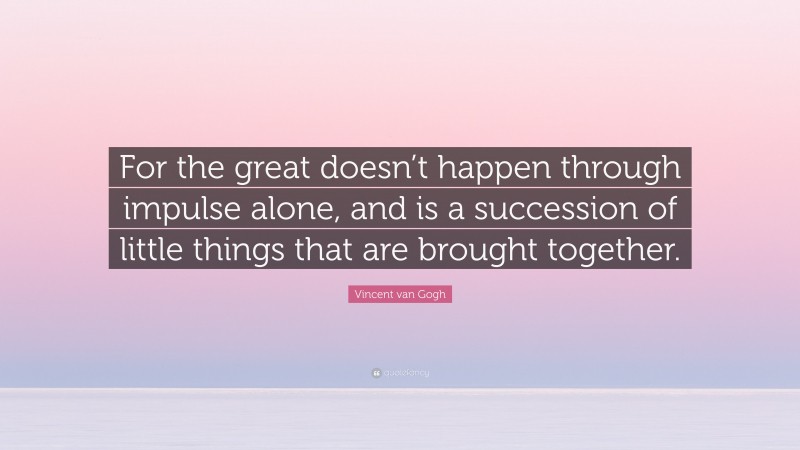 Vincent van Gogh Quote: “For the great doesn’t happen through impulse alone, and is a succession of little things that are brought together.”