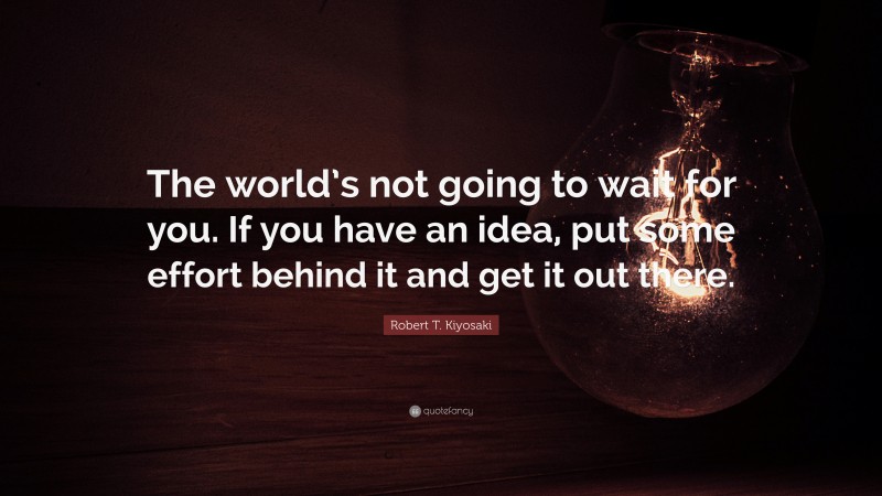 Robert T. Kiyosaki Quote: “The world’s not going to wait for you. If you have an idea, put some effort behind it and get it out there.”