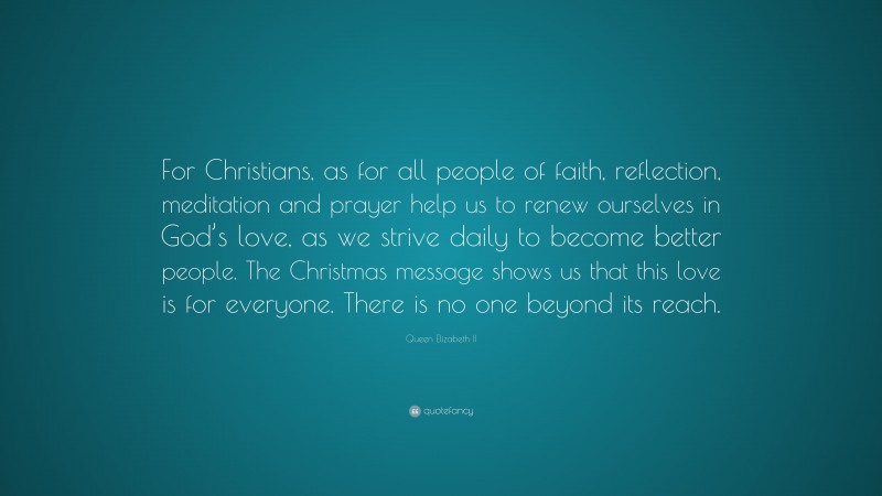 Queen Elizabeth II Quote: “For Christians, as for all people of faith, reflection, meditation and prayer help us to renew ourselves in God’s love, as we strive daily to become better people. The Christmas message shows us that this love is for everyone. There is no one beyond its reach.”