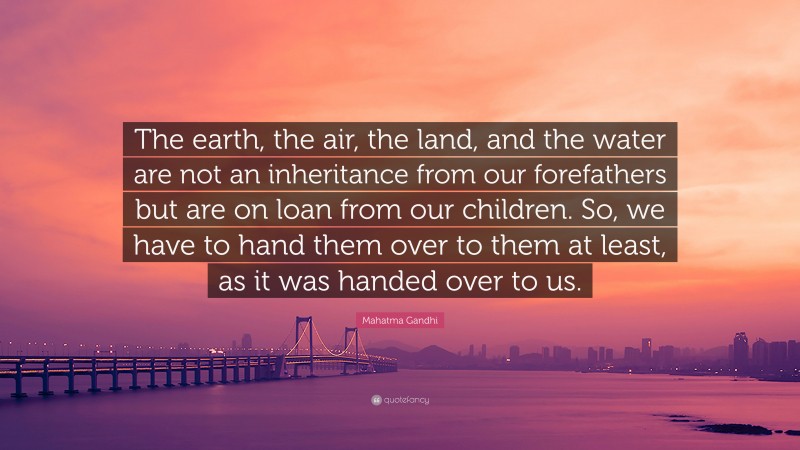 Mahatma Gandhi Quote: “The earth, the air, the land, and the water are not an inheritance from our forefathers but are on loan from our children. So, we have to hand them over to them at least, as it was handed over to us.”