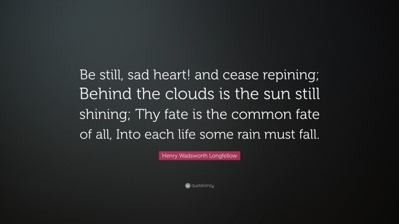 Henry Wadsworth Longfellow Quote: “Be still, sad heart! and cease repining; Behind the clouds is the sun still shining; Thy fate is the common fate of all, Into each life some rain must fall.”