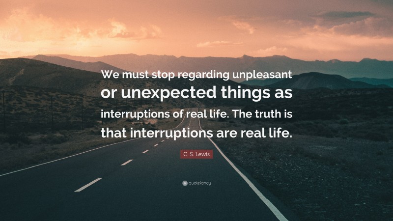 C. S. Lewis Quote: “We must stop regarding unpleasant or unexpected things as interruptions of real life. The truth is that interruptions are real life.”