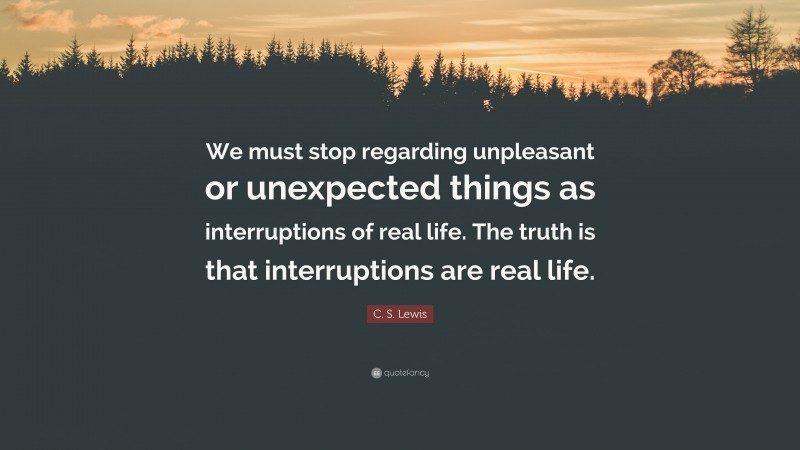 C. S. Lewis Quote: “We must stop regarding unpleasant or unexpected things as interruptions of real life. The truth is that interruptions are real life.”