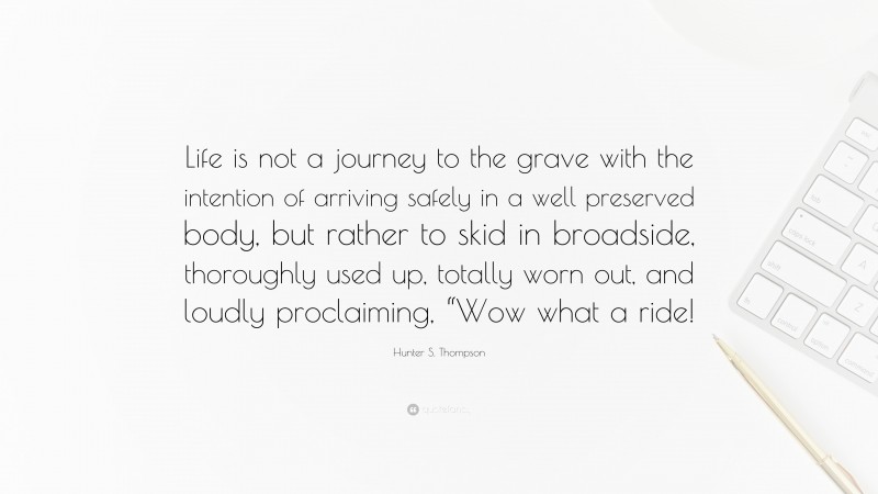 Hunter S. Thompson Quote: “Life is not a journey to the grave with the intention of arriving safely in a well preserved body, but rather to skid in broadside, thoroughly used up, totally worn out, and loudly proclaiming, “Wow what a ride!”